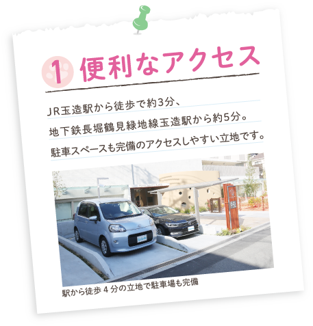 1.便利なアクセス／JR玉造駅から徒歩で約3分、地下鉄長堀鶴見緑地線玉造駅から約5分。駐車スペースも完備のアクセスしやすい立地です。駅から徒歩4分の立地で駐車場も完備